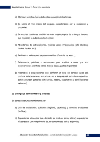 Módulo Cuatro. Bloque 11. Tema 3. La lexicología
Educación Secundaria Para Adultos – Ámbito de la Comunicación. Lengua 49
a) Claridad, sencillez, brevedad en la exposición de los temas.
b) Se utiliza el nivel medio del lenguaje, caracterizado por la corrección y
propiedad.
c) En muchas ocasiones también se usan rasgos propios de la lengua literaria,
que muestran la subjetividad del emisor.
d) Abundancia de extranjerismos, muchas veces innecesarios (alto standing,
basket, broker, etc.).
e) Perífrasis o rodeos para expresar una idea (En el día de ayer…).
f) Eufemismos, palabras o expresiones para sustituir a otras que son
inconvenientes (conflicto bélico, tercera edad, ajustes de plantilla).
g) Hipérboles o exageraciones que confieren al texto un carácter épico (se
produce este fenómeno, sobre todo, en el lenguaje del periodismo deportivo,
donde abundan palabras como gesta, hazaña, superlativos y connotaciones
extremas).
D) El lenguaje administrativo y jurídico:
Se caracteriza fundamentalmente por:
a) Uso de tecnicismos, cultismos (legítimo, usufructo) y términos arcaizantes
(hubiere).
b) Expresiones latinas (de iure, de facto, ex profeso, sensu stricto), expresiones
lexicalizadas (en cumplimiento de, de conformidad con lo dispuesto).
 