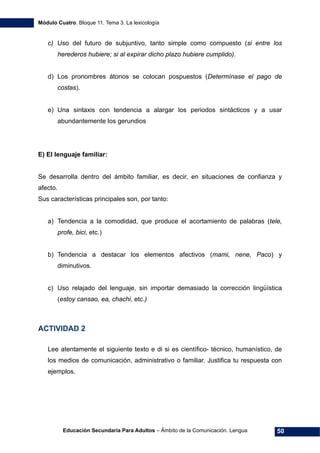 Módulo Cuatro. Bloque 11. Tema 3. La lexicología
Educación Secundaria Para Adultos – Ámbito de la Comunicación. Lengua 50
c) Uso del futuro de subjuntivo, tanto simple como compuesto (si entre los
herederos hubiere; si al expirar dicho plazo hubiere cumplido).
d) Los pronombres átonos se colocan pospuestos (Determínase el pago de
costas).
e) Una sintaxis con tendencia a alargar los periodos sintácticos y a usar
abundantemente los gerundios
E) El lenguaje familiar:
Se desarrolla dentro del ámbito familiar, es decir, en situaciones de confianza y
afecto.
Sus características principales son, por tanto:
a) Tendencia a la comodidad, que produce el acortamiento de palabras (tele,
profe, bici, etc.)
b) Tendencia a destacar los elementos afectivos (mami, nene, Paco) y
diminutivos.
c) Uso relajado del lenguaje, sin importar demasiado la corrección lingüística
(estoy cansao, ea, chachi, etc.)
ACTIVIDAD 2
Lee atentamente el siguiente texto e di si es científico- técnico, humanístico, de
los medios de comunicación, administrativo o familiar. Justifica tu respuesta con
ejemplos.
 