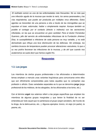 Módulo Cuatro. Bloque 11. Tema 3. La lexicología
Educación Secundaria Para Adultos – Ámbito de la Comunicación. Lengua 51
El resfriado común es una de las enfermedades más frecuentes. No es más que
una infección aguda de la mucosa que reviste la nariz, los senos paranasales y las
vías respiratorias, que puede ser producida por múltiples virus diferentes. Estos
agentes se transmiten de una persona a otra a través de las microgotitas que se
expulsan al toser, estornudar, hablar o simplemente respirar. Aunque también es
posible el contagio por el contacto (directo o indirecto) con las secreciones
infectadas, en las que se encuentran en gran cantidad. Para el doctor Fernández
Guerrero, jefe del servicio de enfermedades infecciosas de la Fundación Jiménez
Díaz, la susceptibilidad a infectarse de cada persona es muy variable, y no está
demostrado que influya una leve disminución de las defensas. Sin embargo, los
cambios bruscos de temperatura pueden provocar alteraciones vasculares, lo que a
su vez podría favorecer las infecciones de la mucosa, y de ahí que cuando nos
acatarramos se suela decir que hemos cogido frío.
Respuestas
1.3. Las jergas
Los miembros de ciertos grupos profesionales o los aficionados a determinados
temas emplean a menudo unas variantes lingüísticas para comunicarse entre ellos
que son difícilmente comprensibles para todos aquellos que no compartan esa
profesión o afición. Esas variedades especiales es lo que se denomina jerga (jerga
profesional de los médicos, de los abogados, de los aficionados a los toros, etc.).
Con el término argot nos solemos referir a las jergas específicas que emplean los
miembros de algunos grupos marginales y que tienen la finalidad de no ser
entendida por todo aquel que no pertenezca al grupo (argot carcelario, del mundo de
la droga, de la delincuencia, etc...). Algunos ejemplos: tronco, mi viejo (mi padre), la
pasma, etc.
 