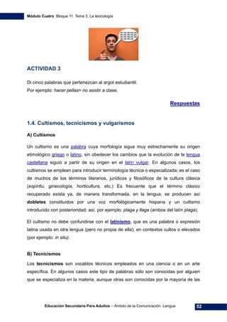 Módulo Cuatro. Bloque 11. Tema 3. La lexicología
Educación Secundaria Para Adultos – Ámbito de la Comunicación. Lengua 52
ACTIVIDAD 3
Di cinco palabras que pertenezcan al argot estudiantil.
Por ejemplo: hacer pellas= no asistir a clase.
Respuestas
1.4. Cultismos, tecnicismos y vulgarismos
A) Cultismos
Un cultismo es una palabra cuya morfología sigue muy estrechamente su origen
etimológico griego o latino, sin obedecer los cambios que la evolución de la lengua
castellana siguió a partir de su origen en el latín vulgar. En algunos casos, los
cultismos se emplean para introducir terminología técnica o especializada; es el caso
de muchos de los términos literarios, jurídicos y filosóficos de la cultura clásica
(espíritu, ginecología, horticultura, etc.) Es frecuente que el término clásico
recuperado exista ya, de manera transformada, en la lengua; se producen así
dobletes constituidos por una voz morfológicamente hispana y un cultismo
introducido con posterioridad; así, por ejemplo, plaga y llaga (ambos del latín plaga).
El cultismo no debe confundirse con el latinismo, que es una palabra o expresión
latina usada en otra lengua (pero no propia de ella), en contextos cultos o elevados
(por ejemplo: in situ).
B) Tecnicismos
Los tecnicismos son vocablos técnicos empleados en una ciencia o en un arte
específica. En algunos casos este tipo de palabras sólo son conocidas por alguien
que se especializa en la materia, aunque otras son conocidas por la mayoría de las
 