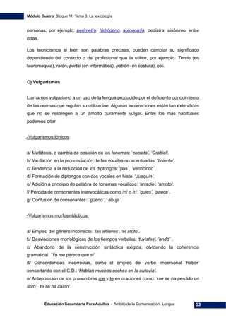 Módulo Cuatro. Bloque 11. Tema 3. La lexicología
Educación Secundaria Para Adultos – Ámbito de la Comunicación. Lengua 53
personas; por ejemplo: perímetro, hidrógeno, autonomía, pediatra, sinónimo, entre
otras.
Los tecnicismos si bien son palabras precisas, pueden cambiar su significado
dependiendo del contexto o del profesional que la utilice, por ejemplo: Tercio (en
tauromaquia), ratón, portal (en informática), patrón (en costura), etc.
C) Vulgarismos
Llamamos vulgarismo a un uso de la lengua producido por el deficiente conocimiento
de las normas que regulan su utilización. Algunas incorreciones están tan extendidas
que no se restringen a un ámbito puramente vulgar. Entre los más habituales
podemos citar:
-Vulgarismos fónicos:
a/ Metátesis, o cambio de posición de los fonemas: ‘cocreta’, ‘Grabiel’.
b/ Vacilación en la pronunciación de las vocales no acentuadas: ‘tiniente’.
c/ Tendencia a la reducción de los diptongos: ‘pos´, `venticinco´.
d/ Formación de diptongos con dos vocales en hiato: ‘Juaquín’.
e/ Adición a principio de palabra de fonemas vocálicos: ‘arradio’, ‘amoto’.
f/ Pérdida de consonantes intervocálicas como /n/ o /r/: ‘quies’, ‘paece’.
g/ Confusión de consonantes: `güeno´,` abuja´.
-Vulgarismos morfosintácticos:
a/ Empleo del género incorrecto: ‘las alfileres’, ‘el afoto’.
b/ Desviaciones morfológicas de los tiempos verbales: ‘tuvistes’, ’andó´ .
c/ Abandono de la construcción sintáctica exigida, olvidando la coherencia
gramatical: `Yo me parece que sí’.
d/ Concordancias incorrectas, como el empleo del verbo impersonal ‘haber’
concertando con el C.D.: ‘Habían muchos coches en la autovía’.
e/ Anteposición de los pronombres me y te en oraciones como: ‘me se ha perdido un
libro’, ‘te se ha caído’.
 