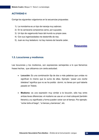 Módulo Cuatro. Bloque 11. Tema 3. La lexicología
Educación Secundaria Para Adultos – Ámbito de la Comunicación. Lengua 54
ACTIVIDAD 4
Corrige los siguientes vulgarismos en la secuencias propuestas:
1) La mondarina es un tipo de naranja muy sabroso.
2) En la carneceria compramos carne, por supuesto.
3) Un tipo de vagamundo hace del mundo su propia casa.
4) Con sus ingeniosidades me destornillo de risa.
5) Juan es muy testaduro: no hay manera de hacerle ceder.
Respuestas
1.5. Locuciones y modismos
Las locuciones y los modismos, son expresiones semejantes a lo que llamamos
frases hechas, que utilizamos con cierta asiduidad.
• Locución: Es una combinación fija de dos o más palabras que unidas no
significan lo mismo que la suma de ellas. Ejemplo: “pasar una noche
toledana” significa que no se ha podido dormir, no tienes por qué haberla
pasado en Toledo.
• Modismo: es una expresión muy similar a la locución, sólo hay entre
ambas leves diferencias: el modismo se usa en un nivel coloquial (también
literario) y su significado y forma pueden variar con el tiempo. Por ejemplo:
“echar leña al fuego”, “a trancas y barrancas”, etc.
 