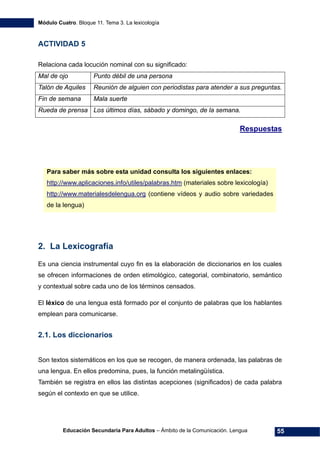Módulo Cuatro. Bloque 11. Tema 3. La lexicología
Educación Secundaria Para Adultos – Ámbito de la Comunicación. Lengua 55
ACTIVIDAD 5
Relaciona cada locución nominal con su significado:
Mal de ojo Punto débil de una persona
Talón de Aquiles Reunión de alguien con periodistas para atender a sus preguntas.
Fin de semana Mala suerte
Rueda de prensa Los últimos días, sábado y domingo, de la semana.
Respuestas
Para saber más sobre esta unidad consulta los siguientes enlaces:
http://www.aplicaciones.info/utiles/palabras.htm (materiales sobre lexicología)
http://www.materialesdelengua.org (contiene vídeos y audio sobre variedades
de la lengua)
2. La Lexicografía
Es una ciencia instrumental cuyo fin es la elaboración de diccionarios en los cuales
se ofrecen informaciones de orden etimológico, categorial, combinatorio, semántico
y contextual sobre cada uno de los términos censados.
El léxico de una lengua está formado por el conjunto de palabras que los hablantes
emplean para comunicarse.
2.1. Los diccionarios
Son textos sistemáticos en los que se recogen, de manera ordenada, las palabras de
una lengua. En ellos predomina, pues, la función metalingüística.
También se registra en ellos las distintas acepciones (significados) de cada palabra
según el contexto en que se utilice.
 