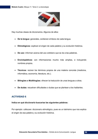 Módulo Cuatro. Bloque 11. Tema 3. La lexicología
Educación Secundaria Para Adultos – Ámbito de la Comunicación. Lengua 56
Hay muchas clases de diccionarios. Algunos de ellos:
• De la lengua: generales, contienen el léxico de cada lengua.
• Etimológicos: explican el origen de cada palabra y su evolución histórica.
• De uso: informan acerca del uso cotidiano que se da a las palabras.
• Enciclopédicos: con informaciones mucho más amplias, e incluyendo
nombres propios.
• Técnicos: reúnen los términos propios de una materia concreta (medicina,
informática, economía, literatura, etc.).
• Bilingües o Multilingües: ofrecen la traducción de unas lenguas a otras.
• De dudas: resuelven dificultades o dudas que se plantean a los hablantes.
ACTIVIDAD 6
Indica en qué diccionario buscarías las siguientes palabras:
Por ejemplo: collocare: diccionario etimológico, pues es un latinismo que nos explica
el origen de esa palabra y su evolución histórica.
 