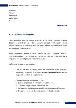 Módulo Cuatro. Bloque 11. Tema 3. La lexicología
Educación Secundaria Para Adultos – Ámbito de la Comunicación. Lengua 57
Delicatum:
Patricia:
Rinoplastia:
Mesa/ table:
Pasma:
Respuestas
2.1.1. Los diccionarios digitales
Están contenidos en la red Internet y también en CD_ROM. La ventaja de estos
diccionarios consiste en que contienen una gran cantidad de información pero se
pueden almacenar en un espacio muy pequeño, y además esa información puede
ser actualizada frecuentemente.
Estos diccionarios pueden contener además de texto, imágenes, sonidos,
hipertextos (enlaces a otros textos), etc. Los hay de todas las modalidades: de la
lengua, de uso, etimológicos, de dudas, técnicos, etc.
La forma de consulta es muy sencilla:
• Una vez instalada la versión digital del diccionario en el ordenador,
tecleamos o pinchamos en la opción Buscar (o Consultar) y nos aparece
en pantalla el artículo correspondiente.
• Después nos aparecerán otras opciones:
o Buscar por palabras, frases hechas, locuciones, etc.
o Consultar prefijos, sufijos, abreviaturas, etc.
o Consultar por categorías gramaticales, por ámbitos geográficos, etc.
o Enlazar con otros artículos, relacionarlo con otros temas, etc.
 
