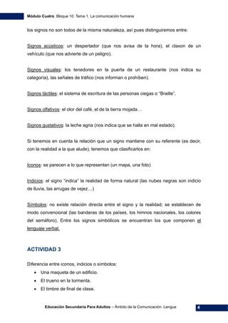 Módulo Cuatro. Bloque 10. Tema 1. La comunicación humana
Educación Secundaria Para Adultos – Ámbito de la Comunicación. Lengua 4
los signos no son todos de la misma naturaleza, así pues distinguiremos entre:
Signos acústicos: un despertador (que nos avisa de la hora), el claxon de un
vehículo (que nos advierte de un peligro).
Signos visuales: los tenedores en la puerta de un restaurante (nos indica su
categoría), las señales de tráfico (nos informan o prohíben).
Signos táctiles: el sistema de escritura de las personas ciegas o “Braille”.
Signos olfativos: el olor del café, el de la tierra mojada…
Signos gustativos: la leche agria (nos indica que se halla en mal estado).
Si tenemos en cuenta la relación que un signo mantiene con su referente (es decir,
con la realidad a la que alude), tenemos que clasificarlos en:
Iconos: se parecen a lo que representan (un mapa, una foto)
Indicios: el signo “indica” la realidad de forma natural (las nubes negras son indicio
de lluvia, las arrugas de vejez…)
Símbolos: no existe relación directa entre el signo y la realidad; se establecen de
modo convencional (las banderas de los países, los himnos nacionales, los colores
del semáforo). Entre los signos simbólicos se encuentran los que componen el
lenguaje verbal.
ACTIVIDAD 3
Diferencia entre iconos, indicios o símbolos:
• Una maqueta de un edificio.
• El trueno en la tormenta.
• El timbre de final de clase.
 