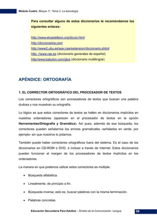 Módulo Cuatro. Bloque 11. Tema 3. La lexicología
Educación Secundaria Para Adultos – Ámbito de la Comunicación. Lengua 58
APÉNDICE: ORTOGRAFÍA
1. EL CORRECTOR ORTOGRÁFICO DEL PROCESADOR DE TEXTOS
Los correctores ortográficos son procesadores de textos que buscan una palabra
dudosa y nos muestran su ortografía.
Lo lógico es que estos correctores de textos se hallen en diccionarios implícitos en
nuestros ordenadores (aparecen en el procesador de textos en la opción
Herramientas/Ortografía y Gramática). Así pues, además de esa búsqueda, los
correctores pueden señalarnos los errores gramaticales -señalados en verde, por
ejemplo- sin que nosotros lo pidamos.
También puede haber correctores ortográficos fuera del sistema. Es el caso de los
diccionarios en CD-ROM o DVD, e incluso a través de Internet. Estos diccionarios
pueden funcionar al margen de los procesadores de textos implícitos en los
ordenadores.
La manera en que podemos utilizar estos correctores es múltiple:
• Búsqueda alfabética.
• Linealmente, de principio a fin.
• Búsqueda inversa; esto es, buscar palabras con la misma terminación.
• Palabras concretas.
Para consultar alguno de estos diccionarios te recomendamos los
siguientes enlaces:
http://www.elcastellano.org/diccio.html
http://diccionarios.com
http://www2.ubu.es/wav.cee/extension/diccionario.shtml
http: //www.rae.es (diccionario generales de español)
http//www.babylon.com/glos (diccionario multilingüe)
 