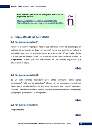 Módulo Cuatro. Bloque 11. Tema 3. La lexicología
Educación Secundaria Para Adultos – Ámbito de la Comunicación. Lengua 59
Para realizar ejercicios de ortografía entra en los
siguientes enlaces:
http://www.aplicaciones.info/ortogra2/ortogra.htm
http://roble.pntic.mec.es/~msanto1/ortografia/index1.htm
3. Respuestas de las actividades
3.1 Respuestas actividad 1
Pertenece a un nivel vulgar pues hace un uso totalmente incorrecto de la lengua, en
palabras como “cencia” en lugar de “ciencia”, revela una carencia de cultura e
instrucción como son los acortamientos en vocablos como “ná” por “nada”, de ahí
que este tipo de incorrecciones que aparecen se les conozca con el nombre de
vulgarismos, puesto que son desviaciones de las normas lingüísticas que
empobrecen la lengua.
volver
3.2 Respuestas actividad 2
Es un texto científico- tecnológico pues utiliza tecnicismos como “senos
paranasales”, “alteraciones vasculares” además de un vocabulario monosémico
(palabras con un solo significado) y denotativo (significado real, objetivo), tales como
“mucosa”. También se emplean muchas palabras procedentes del latín o del griego,
por ejemplo: “paranasales” o “microgotitas”.
volver
3.3 Respuestas actividad 3
Respuesta libre.
volver
 