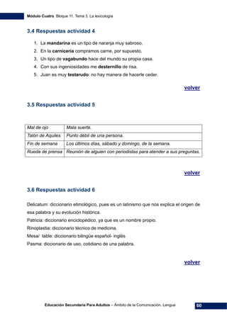 Módulo Cuatro. Bloque 11. Tema 3. La lexicología
Educación Secundaria Para Adultos – Ámbito de la Comunicación. Lengua 60
3.4 Respuestas actividad 4
1. La mandarina es un tipo de naranja muy sabroso.
2. En la carnicería compramos carne, por supuesto.
3. Un tipo de vagabundo hace del mundo su propia casa.
4. Con sus ingeniosidades me desternillo de risa.
5. Juan es muy testarudo: no hay manera de hacerle ceder.
volver
3.5 Respuestas actividad 5
Mal de ojo Mala suerte.
Talón de Aquiles Punto débil de una persona.
Fin de semana Los últimos días, sábado y domingo, de la semana.
Rueda de prensa Reunión de alguien con periodistas para atender a sus preguntas.
volver
3.6 Respuestas actividad 6
Delicatum: diccionario etimológico, pues es un latinismo que nos explica el origen de
esa palabra y su evolución histórica.
Patricia: diccionario enciclopédico, ya que es un nombre propio.
Rinoplastia: diccionario técnico de medicina.
Mesa/ table: diccionario bilingüe español- inglés
Pasma: diccionario de uso, cotidiano de una palabra.
volver
 