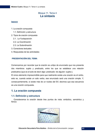 Módulo Cuatro. Bloque 11. Tema 4. La sintaxis
Educación Secundaria Para Adultos – Ámbito de la Comunicación. Lengua 61
Bloque 11. Tema 4
La sintaxis
ÍNDICE
1. La oración compuesta
1.1. Definición y estructura
2. Tipos de oración compuesta
2.1. La Yuxtaposición
2.2. La Coordinación
2.3. La Subordinación
3. Conectores textuales
4. Respuestas de las actividades
PRESENTACIÓN DEL TEMA
Comencemos por recordar que la oración es untipo de enunciado que nos presenta
dos miembros: sujeto y predicado, entre los que se establece una relación
predicativa (que es el acto de decir algo- predicado- de alguien- sujeto-).
El único elemento imprescindible para que realmente exista una oración es el verbo,
esto es, cuando existe un solo verbo, ese enunciado será una oración simple. Y,
consecuentemente, si existe más de un núcleo del SV, decimos que esa secuencia
es una oración compuesta.
1. La oración compuesta
1.1. Definición y estructura
Consideramos la oración desde tres puntos de vista: sintáctico, semántico y
fónico:
 