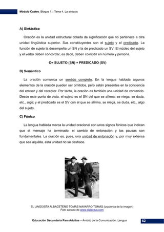 Módulo Cuatro. Bloque 11. Tema 4. La sintaxis
Educación Secundaria Para Adultos – Ámbito de la Comunicación. Lengua 62
A) Sintáctico
Oración es la unidad estructural dotada de significación que no pertenece a otra
unidad lingüística superior. Sus constituyentes son el sujeto y el predicado. La
función de sujeto la desempeña un SN y la de predicado un SV. El núcleo del sujeto
y el verbo deben concordar, es decir, deben coincidir en número y persona.
O= SUJETO (SN) + PREDICADO (SV)
B) Semántico
La oración comunica un sentido completo. En la lengua hablada algunos
elementos de la oración pueden ser omitidos, pero están presentes en la conciencia
del emisor y del receptor. Por tanto, la oración es también una unidad de contenido.
Desde este punto de vista, el sujeto es el SN del que se afirma, se niega, se duda,
etc., algo; y el predicado es el SV con el que se afirma, se niega, se duda, etc., algo
del sujeto.
C) Fónico
La lengua hablada marca la unidad oracional con unos signos fónicos que indican
que el mensaje ha terminado: el cambio de entonación y las pausas son
fundamentales. La oración es, pues, una unidad de entonación y, por muy extensa
que sea aquélla, esta unidad no se deshace.
EL LINGÜISTA ALBACETEÑO TOMÁS NAVARRO TOMÁS (izquierda de la imagen)
Foto sacada de www.dialectus.com
 