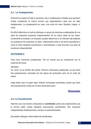 Módulo Cuatro. Bloque 11. Tema 4. La sintaxis
Educación Secundaria Para Adultos – Ámbito de la Comunicación. Lengua 64
2.1. La Yuxtaposición
El término se aplica no sólo a oraciones, sino a cualesquiera unidades que aparecen
unidas cumpliendo la misma función que desempeñaría cada una de ellas
aisladamente. La yuxtaposición es, pues, una unión sin nexo. Ejemplo: Llegué, vi,
vencí.
Es difícil determinar en qué se distingue un grupo de oraciones yuxtapuestas de una
serie de oraciones sucesivas independientes. En la mayor parte de los casos,
únicamente el contexto o la situación pueden determinar si la intención del hablante
es yuxtaponer las oraciones, es decir, relacionarlas entre sí de forma equivalente a
como lo haría mediante coordinación o subordinación, o bien enunciar una serie de
oraciones independientes.
ACTIVIDAD 2
Crea cinco oraciones yuxtapuestas. Ten en cuenta que se caracterizan por la
ausencia de nexos.
Ejemplos:
Ve, corre, no te olvides del recado. Oración compuesta yuxtapuesta, ya que tiene
tres proposiciones, marcadas por los signos de puntuación pero sin la unión de
nexos.
Llegó tarde, pero no pasó nada. Oración compuesta coordinada, puesto que tiene
dos proposiciones unidas por el nexo adversativo pero.
Respuestas
2.2. La Coordinación
Decimos que una oración compuesta es coordinada cuando las proposiciones que
la forman están unidas mediante conjunciones coordinantes. Son oraciones
independientes sintácticamente, aunque no semánticamente.
Se pueden distinguir varias clases de coordinadas:
 