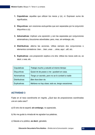 Módulo Cuatro. Bloque 11. Tema 4. La sintaxis
Educación Secundaria Para Adultos – Ámbito de la Comunicación. Lengua 65
1. Copulativas: aquellas que utilizan los nexos y (e), ni. Expresan suma de
significados.
2. Disyuntivas: son oraciones excluyentes que son separadas por la conjunción
disyuntiva o (u).
3. Adversativas: implican una oposición y son las separadas por conjunciones
adversativas y locuciones adverbiales: pero, mas, sin embargo, etc.
4. Distributivas: alterna las acciones. Utiliza siempre dos conjunciones o
elementos correlativos: bien… bien, unas ….otras, aquí…allí, etc.
5. Explicativas: una proposición explica a la otra. Utiliza los nexos esto es, es
decir, o sea, etc.
Copulativas Trabajo mucho y estudio al mismo tiempo
Disyuntivas Quizá iré de paseo o me quedaré en casa.
Adversativas Tengo un secreto, pero no se lo contaré a nadie
Distributivas Bien llora bien ríe.
Explicativas Mañana no hay clase; esto es, tengo vacaciones.
ACTIVIDAD 3
Fíjate en el nexo coordinante en negrita. ¿Qué tipo de proposiciones coordinadas
une en cada caso?
a) El otro día te esperé; sin embargo, no apareciste.
b) No me gusta tu mirada ni me agradan tus palabras.
c) Saluda a tu público, es decir, gánatelo.
 