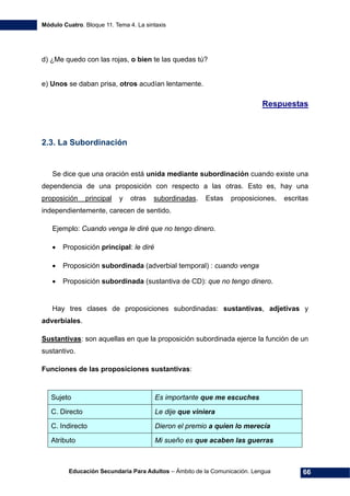 Módulo Cuatro. Bloque 11. Tema 4. La sintaxis
Educación Secundaria Para Adultos – Ámbito de la Comunicación. Lengua 66
d) ¿Me quedo con las rojas, o bien te las quedas tú?
e) Unos se daban prisa, otros acudían lentamente.
Respuestas
2.3. La Subordinación
Se dice que una oración está unida mediante subordinación cuando existe una
dependencia de una proposición con respecto a las otras. Esto es, hay una
proposición principal y otras subordinadas. Estas proposiciones, escritas
independientemente, carecen de sentido.
Ejemplo: Cuando venga le diré que no tengo dinero.
• Proposición principal: le diré
• Proposición subordinada (adverbial temporal) : cuando venga
• Proposición subordinada (sustantiva de CD): que no tengo dinero.
Hay tres clases de proposiciones subordinadas: sustantivas, adjetivas y
adverbiales.
Sustantivas: son aquellas en que la proposición subordinada ejerce la función de un
sustantivo.
Funciones de las proposiciones sustantivas:
Sujeto Es importante que me escuches
C. Directo Le dije que viniera
C. Indirecto Dieron el premio a quien lo merecía
Atributo Mi sueño es que acaben las guerras
 