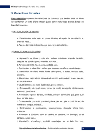 Módulo Cuatro. Bloque 11. Tema 4. La sintaxis
Educación Secundaria Para Adultos – Ámbito de la Comunicación. Lengua 70
3. Conectores textuales
Los conectores expresan las relaciones de contenido que existen entre las ideas
que conforman un texto. Dicha relación puede ser de naturaleza diversa. Estos son
los más frecuentes:
1/ INTRODUCCIÓN DE TEMAS:
a. Presentación: ante todo, en primer término, el objeto de, en relación a,
antes de nada...
b. Apoyos de inicio de texto: bueno, bien, vaya por delante...
2/ EXPLICACIONES SUCESIVAS:
a. Agregación de ideas: y más aún, incluso, asimismo, además, también,
después de, por otra parte, aun más, aun más...
b. Advertencia: mira, fija, observa, cuidado con...
c. Aprobación: sí, claro, bien, así es, por supuesto, en efecto, desde luego...
d. Atenuación: en cierto modo, hasta cierto punto, si acaso, en todo caso,
siquiera...
e. Corrección: mejor dicho, dicho de otro modo, quiero decir, o sea, esto es,
en otros términos...
f. Causa: así que, así pues, puesto que, pues, porque...
g. Comparación: de igual modo, como, de modo semejante, similarmente,
asimismo, parecido a...
h. Concesión: a pesar de todo, con todo, aunque, por mucho que, pese a, si
bien, por otro lado...
i. Consecuencia: por tanto, por consiguiente, por eso, por lo cual, de ahí, de
forma que, conque, total que...
j. Continuación: a continuación, posteriormente, después, ahora bien,
entonces...
k. Contraste: al contrario, pero, en cambio, no obstante, sin embargo, por el
contrario, antes bien...
l. Correlación: ahora/luego, aquí/allí, cerca/lejos, por un lado /por otro,
 
