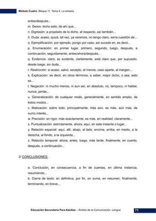 Módulo Cuatro. Bloque 11. Tema 4. La sintaxis
Educación Secundaria Para Adultos – Ámbito de la Comunicación. Lengua 71
antes/después...
m. Deixis: dicho esto, de ahí que...
n. Digresión: a propósito de lo dicho, al respecto, así también...
ñ. Duda: acaso, quizá, tal vez, ya veremos, no tengo claro, sería cuestión de...
o. Ejemplificación: por ejemplo, pongo por caso, así sucede en, es decir...
p. Enumeración: en primer lugar, primero, segundo, luego, después, a
continuación, seguidamente, antes/ahora/después...
q. Evidencia: claro, es evidente, ciertamente, está claro que, por supuesto,
desde luego, sin duda...
r. Restricción: si acaso, salvo, excepto, al menos, caso aparte, al margen...
s. Explicación: es decir, en otros términos, a saber, mejor dicho, o sea, esto
es...
t. Negación: ni mucho menos, ni aun así, en absoluto, no, tampoco, ni hablar,
nunca, jamás...
u. Generalización: de cualquier modo, generalmente, en sentido amplio, de
todos modos...
v. Matización: sobre todo, principalmente, más aún, es más, aún más, de
sumo interés...
w. Precisión: en rigor, más exactamente, es más, en realidad, claramente...
x. Puntualización: estrictamente, ahora, aquí, en este instante o lugar...
y. Relación espacial: aquí, allí, abajo, al lado, encima, arriba, en medio, a la
derecha, al fondo, a la izquierda...
z. Relación temporal: ahora, antes, luego, más tarde, finalmente, en cuanto,
después, a continuación...
3/ CONCLUSIONES:
a. Conclusión: en consecuencia, a fin de cuentas, en última instancia,
resumiendo...
b. Cierre de texto: en definitiva, por fin, en suma, en resumen, finalmente,
terminando, en breve...
 