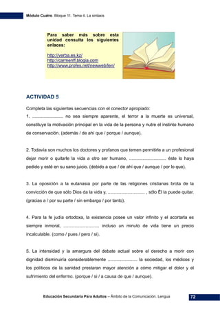 Módulo Cuatro. Bloque 11. Tema 4. La sintaxis
Educación Secundaria Para Adultos – Ámbito de la Comunicación. Lengua 72
Para saber más sobre esta
unidad consulta los siguientes
enlaces:
http://verba.es.kz/
http://carmenff.blogia.com
http://www.profes.net/newweb/len/
ACTIVIDAD 5
Completa las siguientes secuencias con el conector apropiado:
1. ......................... no sea siempre aparente, el terror a la muerte es universal,
constituye la motivación principal en la vida de la persona y nutre el instinto humano
de conservación. (además / de ahí que / porque / aunque).
2. Todavía son muchos los doctores y profanos que temen permitirle a un profesional
dejar morir o quitarle la vida a otro ser humano, .............................. éste lo haya
pedido y esté en su sano juicio. (debido a que / de ahí que / aunque / por lo que).
3. La oposición a la eutanasia por parte de las religiones cristianas brota de la
convicción de que sólo Dios da la vida y, .............................. , sólo Él la puede quitar.
(gracias a / por su parte / sin embargo / por tanto).
4. Para la fe judía ortodoxa, la existencia posee un valor infinito y el acortarla es
siempre inmoral, ............................. incluso un minuto de vida tiene un precio
incalculable. (como / pues / pero / si).
5. La intensidad y la amargura del debate actual sobre el derecho a morir con
dignidad disminuiría considerablemente ........................ la sociedad, los médicos y
los políticos de la sanidad prestaran mayor atención a cómo mitigar el dolor y el
sufrimiento del enfermo. (porque / si / a causa de que / aunque).
 