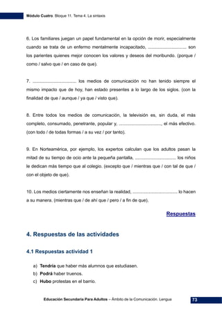 Módulo Cuatro. Bloque 11. Tema 4. La sintaxis
Educación Secundaria Para Adultos – Ámbito de la Comunicación. Lengua 73
6. Los familiares juegan un papel fundamental en la opción de morir, especialmente
cuando se trata de un enfermo mentalmente incapacitado, ............................... son
los parientes quienes mejor conocen los valores y deseos del moribundo. (porque /
como / salvo que / en caso de que).
7. ................................... los medios de comunicación no han tenido siempre el
mismo impacto que de hoy, han estado presentes a lo largo de los siglos. (con la
finalidad de que / aunque / ya que / visto que).
8. Entre todos los medios de comunicación, la televisión es, sin duda, el más
completo, consumado, penetrante, popular y, .................................., el más efectivo.
(con todo / de todas formas / a su vez / por tanto).
9. En Norteamérica, por ejemplo, los expertos calculan que los adultos pasan la
mitad de su tiempo de ocio ante la pequeña pantalla, ................................. los niños
le dedican más tiempo que al colegio. (excepto que / mientras que / con tal de que /
con el objeto de que).
10. Los medios ciertamente nos enseñan la realidad, .................................... lo hacen
a su manera. (mientras que / de ahí que / pero / a fin de que).
Respuestas
4. Respuestas de las actividades
4.1 Respuestas actividad 1
a) Tendría que haber más alumnos que estudiasen.
b) Podrá haber truenos.
c) Hubo protestas en el barrio.
 