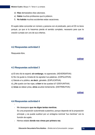 Módulo Cuatro. Bloque 11. Tema 4. La sintaxis
Educación Secundaria Para Adultos – Ámbito de la Comunicación. Lengua 74
d) Hizo demasiados días calurosos.
e) Había muchos profesores que lo pidieron.
f) Ha habido muchos accidentes estas vacaciones.
El sujeto debe concordar en número y persona con el predicado, pero el CD no tiene
porqué, ya que si lo hacemos pierde el sentido completo, necesario para que la
oración cumpla con uno de sus criterios.
volver
4.2 Respuestas actividad 2
Respuesta libre.
volver
4.3 Respuestas actividad 3
a) El otro día te esperé; sin embargo, no apareciste. (ADVERSATIVA)
b) No me gusta tu mirada ni me agradan tus palabras. (COPULATIVA)
c) Saluda a tu público, es decir, gánatelo. (EXPLICATIVA)
d) ¿Me quedo con las rojas, o bien te las quedas tú? (DISYUNTIVA)
e) Unos se daban prisa, otros acudían lentamente. (DISTRIBUTIVA)
volver
4.4 Respuestas actividad 4
-
- Me desespera que me digas tantas mentiras.
Es una proposición subordinada sustantiva, porque depende de la proposición
principal, y se puede sustituir por un sintagma nominal “tus mentiras” con la
función de sujeto.
- Hemos estado donde nos vimos por primera vez.
 