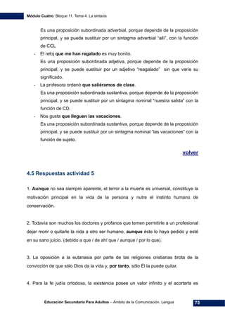 Módulo Cuatro. Bloque 11. Tema 4. La sintaxis
Educación Secundaria Para Adultos – Ámbito de la Comunicación. Lengua 75
Es una proposición subordinada adverbial, porque depende de la proposición
principal, y se puede sustituir por un sintagma adverbial “allí”, con la función
de CCL
- El reloj que me han regalado es muy bonito.
Es una proposición subordinada adjetiva, porque depende de la proposición
principal, y se puede sustituir por un adjetivo “reagalado” sin que varíe su
significado.
- La profesora ordenó que saliéramos de clase.
Es una proposición subordinada sustantiva, porque depende de la proposición
principal, y se puede sustituir por un sintagma nominal “nuestra salida” con la
función de CD.
- Nos gusta que lleguen las vacaciones.
Es una proposición subordinada sustantiva, porque depende de la proposición
principal, y se puede sustituir por un sintagma nominal “las vacaciones” con la
función de sujeto.
volver
4.5 Respuestas actividad 5
1. Aunque no sea siempre aparente, el terror a la muerte es universal, constituye la
motivación principal en la vida de la persona y nutre el instinto humano de
conservación.
2. Todavía son muchos los doctores y profanos que temen permitirle a un profesional
dejar morir o quitarle la vida a otro ser humano, aunque éste lo haya pedido y esté
en su sano juicio. (debido a que / de ahí que / aunque / por lo que).
3. La oposición a la eutanasia por parte de las religiones cristianas brota de la
convicción de que sólo Dios da la vida y, por tanto, sólo Él la puede quitar.
4. Para la fe judía ortodoxa, la existencia posee un valor infinito y el acortarla es
 