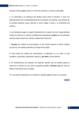 Módulo Cuatro. Bloque 11. Tema 4. La sintaxis
Educación Secundaria Para Adultos – Ámbito de la Comunicación. Lengua 76
siempre inmoral, pues incluso un minuto de vida tiene un precio incalculable.
5. La intensidad y la amargura del debate actual sobre el derecho a morir con
dignidad disminuiría considerablemente si la sociedad, los médicos y los políticos de
la sanidad prestaran mayor atención a cómo mitigar el dolor y el sufrimiento del
enfermo.
6. Los familiares juegan un papel fundamental en la opción de morir, especialmente
cuando se trata de un enfermo mentalmente incapacitado, porque son los parientes
quienes mejor conocen los valores y deseos del moribundo.
7. Aunque los medios de comunicación no han tenido siempre el mismo impacto
que de hoy, han estado presentes a lo largo de los siglos.
8. Entre todos los medios de comunicación, la televisión es, sin duda, el más
completo, consumado, penetrante, popular y, por tanto, el más efectivo.
9. En Norteamérica, por ejemplo, los expertos calculan que los adultos pasan la
mitad de su tiempo de ocio ante la pequeña pantalla, mientras que los niños le
dedican más tiempo que al colegio.
10. Los medios ciertamente nos enseñan la realidad, pero lo hacen a su manera.
volver
 