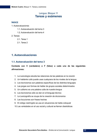 Módulo Cuatro. Bloque 11. Tareas y exámenes
Educación Secundaria Para Adultos – Ámbito de la Comunicación. Lengua 77
Lengua. Bloque 11
Tareas y exámenes
ÍNDICE
1. Autoevaluaciones
1.1. Autoevaluación del tema 3
1.2. Autoevaluación del tema 4
2. Tareas
2.1. Tarea 1
2.1. Tarea 2
1. Autoevaluaciones
1.1. Autoevaluación del tema 3
Contesta con V (verdadero) o F (falso) a cada una de las siguientes
afirmaciones:
1. La Lexicología estudia las relaciones de las palabras en la oración
2. Un hablante culto puede usas cualquiera de los niveles de la lengua
3. Los tecnicismos son palabras específicas de los distintos lenguajes
4. Las jergas son formas de hablar de grupos sociales determinados
5. Un cultismo es una palabra culta de nuestra lengua
6. Los tecnicismos sólo se dan en el lenguaje técnico
7. La Lexicografía se ocupa de la creación de diccionarios
8. Las locuciones son frases hechas
9. El código restringido se usa en situaciones de habla coloquial
10.Las variedades en el uso social y cultural se llaman diastráticas
 