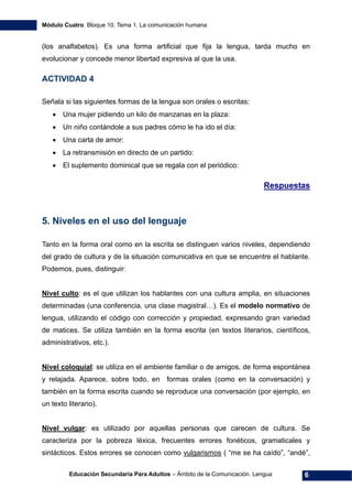 Módulo Cuatro. Bloque 10. Tema 1. La comunicación humana
Educación Secundaria Para Adultos – Ámbito de la Comunicación. Lengua 6
(los analfabetos). Es una forma artificial que fija la lengua, tarda mucho en
evolucionar y concede menor libertad expresiva al que la usa.
ACTIVIDAD 4
Señala si las siguientes formas de la lengua son orales o escritas:
• Una mujer pidiendo un kilo de manzanas en la plaza:
• Un niño contándole a sus padres cómo le ha ido el día:
• Una carta de amor:
• La retransmisión en directo de un partido:
• El suplemento dominical que se regala con el periódico:
Respuestas
5. Niveles en el uso del lenguaje
Tanto en la forma oral como en la escrita se distinguen varios niveles, dependiendo
del grado de cultura y de la situación comunicativa en que se encuentre el hablante.
Podemos, pues, distinguir:
Nivel culto: es el que utilizan los hablantes con una cultura amplia, en situaciones
determinadas (una conferencia, una clase magistral…). Es el modelo normativo de
lengua, utilizando el código con corrección y propiedad, expresando gran variedad
de matices. Se utiliza también en la forma escrita (en textos literarios, científicos,
administrativos, etc.).
Nivel coloquial: se utiliza en el ambiente familiar o de amigos, de forma espontánea
y relajada. Aparece, sobre todo, en formas orales (como en la conversación) y
también en la forma escrita cuando se reproduce una conversación (por ejemplo, en
un texto literario).
Nivel vulgar: es utilizado por aquellas personas que carecen de cultura. Se
caracteriza por la pobreza léxica, frecuentes errores fonéticos, gramaticales y
sintácticos. Estos errores se conocen como vulgarismos ( “me se ha caído”, “andé”,
 