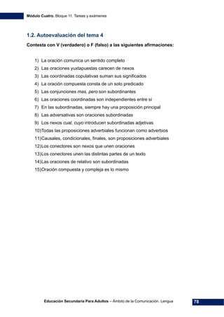 Módulo Cuatro. Bloque 11. Tareas y exámenes
Educación Secundaria Para Adultos – Ámbito de la Comunicación. Lengua 78
1.2. Autoevaluación del tema 4
Contesta con V (verdadero) o F (falso) a las siguientes afirmaciones:
1) La oración comunica un sentido completo
2) Las oraciones yuxtapuestas carecen de nexos
3) Las coordinadas copulativas suman sus significados
4) La oración compuesta consta de un solo predicado
5) Las conjunciones mas, pero son subordinantes
6) Las oraciones coordinadas son independientes entre sí
7) En las subordinadas, siempre hay una proposición principal
8) Las adversativas son oraciones subordinadas
9) Los nexos cual, cuyo introducen subordinadas adjetivas
10)Todas las proposiciones adverbiales funcionan como adverbios
11)Causales, condicionales, finales, son proposiciones adverbiales
12)Los conectores son nexos que unen oraciones
13)Los conectores unen las distintas partes de un texto
14)Las oraciones de relativo son subordinadas
15)Oración compuesta y compleja es lo mismo
 