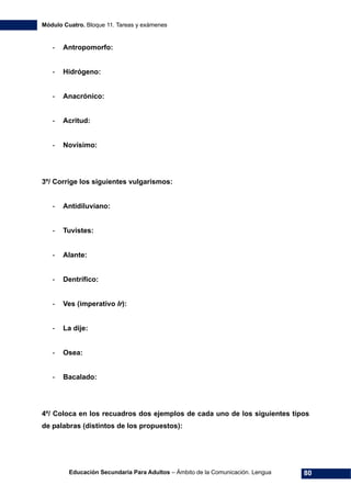 Módulo Cuatro. Bloque 11. Tareas y exámenes
Educación Secundaria Para Adultos – Ámbito de la Comunicación. Lengua 80
- Antropomorfo:
- Hidrógeno:
- Anacrónico:
- Acritud:
- Novísimo:
3º/ Corrige los siguientes vulgarismos:
- Antidiluviano:
- Tuvistes:
- Alante:
- Dentrífico:
- Ves (imperativo Ir):
- La dije:
- Osea:
- Bacalado:
4º/ Coloca en los recuadros dos ejemplos de cada uno de los siguientes tipos
de palabras (distintos de los propuestos):
 