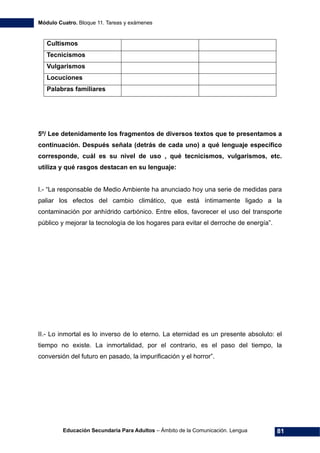 Módulo Cuatro. Bloque 11. Tareas y exámenes
Educación Secundaria Para Adultos – Ámbito de la Comunicación. Lengua 81
Cultismos
Tecnicismos
Vulgarismos
Locuciones
Palabras familiares
5º/ Lee detenidamente los fragmentos de diversos textos que te presentamos a
continuación. Después señala (detrás de cada uno) a qué lenguaje específico
corresponde, cuál es su nivel de uso , qué tecnicismos, vulgarismos, etc.
utiliza y qué rasgos destacan en su lenguaje:
I.- “La responsable de Medio Ambiente ha anunciado hoy una serie de medidas para
paliar los efectos del cambio climático, que está íntimamente ligado a la
contaminación por anhídrido carbónico. Entre ellos, favorecer el uso del transporte
público y mejorar la tecnología de los hogares para evitar el derroche de energía”.
II.- Lo inmortal es lo inverso de lo eterno. La eternidad es un presente absoluto: el
tiempo no existe. La inmortalidad, por el contrario, es el paso del tiempo, la
conversión del futuro en pasado, la impurificación y el horror”.
 