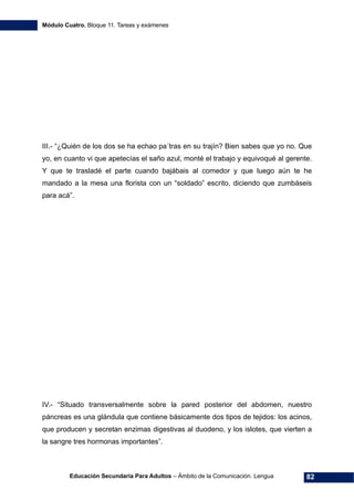 Módulo Cuatro. Bloque 11. Tareas y exámenes
Educación Secundaria Para Adultos – Ámbito de la Comunicación. Lengua 82
III.- “¿Quién de los dos se ha echao pa´tras en su trajín? Bien sabes que yo no. Que
yo, en cuanto vi que apetecías el saño azul, monté el trabajo y equivoqué al gerente.
Y que te trasladé el parte cuando bajábais al comedor y que luego aún te he
mandado a la mesa una florista con un “soldado” escrito, diciendo que zumbáseis
para acá”.
IV.- “Situado transversalmente sobre la pared posterior del abdomen, nuestro
páncreas es una glándula que contiene básicamente dos tipos de tejidos: los acinos,
que producen y secretan enzimas digestivas al duodeno, y los islotes, que vierten a
la sangre tres hormonas importantes”.
 