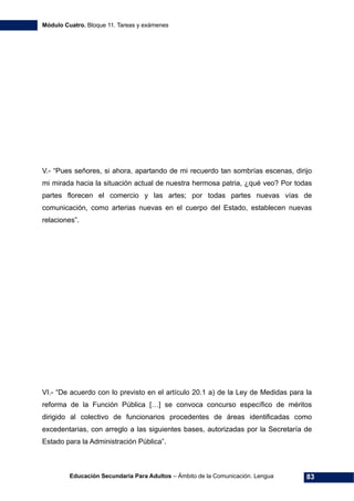Módulo Cuatro. Bloque 11. Tareas y exámenes
Educación Secundaria Para Adultos – Ámbito de la Comunicación. Lengua 83
V.- “Pues señores, si ahora, apartando de mi recuerdo tan sombrías escenas, dirijo
mi mirada hacia la situación actual de nuestra hermosa patria, ¿qué veo? Por todas
partes florecen el comercio y las artes; por todas partes nuevas vías de
comunicación, como arterias nuevas en el cuerpo del Estado, establecen nuevas
relaciones”.
VI.- “De acuerdo con lo previsto en el artículo 20.1 a) de la Ley de Medidas para la
reforma de la Función Pública […] se convoca concurso específico de méritos
dirigido al colectivo de funcionarios procedentes de áreas identificadas como
excedentarias, con arreglo a las siguientes bases, autorizadas por la Secretaría de
Estado para la Administración Pública”.
 