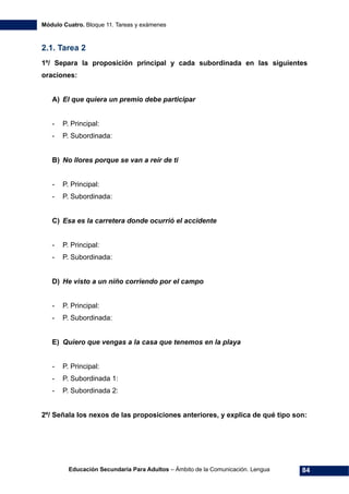 Módulo Cuatro. Bloque 11. Tareas y exámenes
Educación Secundaria Para Adultos – Ámbito de la Comunicación. Lengua 84
2.1. Tarea 2
1º/ Separa la proposición principal y cada subordinada en las siguientes
oraciones:
A) El que quiera un premio debe participar
- P. Principal:
- P. Subordinada:
B) No llores porque se van a reír de ti
- P. Principal:
- P. Subordinada:
C) Esa es la carretera donde ocurrió el accidente
- P. Principal:
- P. Subordinada:
D) He visto a un niño corriendo por el campo
- P. Principal:
- P. Subordinada:
E) Quiero que vengas a la casa que tenemos en la playa
- P. Principal:
- P. Subordinada 1:
- P. Subordinada 2:
2º/ Señala los nexos de las proposiciones anteriores, y explica de qué tipo son:
 