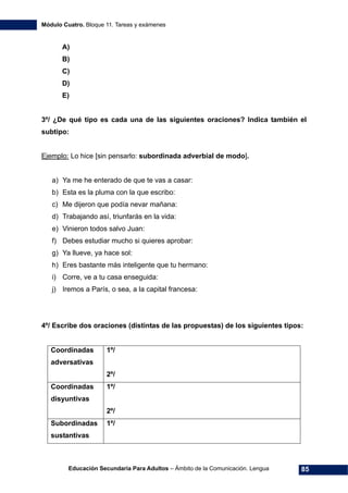 Módulo Cuatro. Bloque 11. Tareas y exámenes
Educación Secundaria Para Adultos – Ámbito de la Comunicación. Lengua 85
A)
B)
C)
D)
E)
3º/ ¿De qué tipo es cada una de las siguientes oraciones? Indica también el
subtipo:
Ejemplo: Lo hice [sin pensarlo: subordinada adverbial de modo].
a) Ya me he enterado de que te vas a casar:
b) Esta es la pluma con la que escribo:
c) Me dijeron que podía nevar mañana:
d) Trabajando así, triunfarás en la vida:
e) Vinieron todos salvo Juan:
f) Debes estudiar mucho si quieres aprobar:
g) Ya llueve, ya hace sol:
h) Eres bastante más inteligente que tu hermano:
i) Corre, ve a tu casa enseguida:
j) Iremos a París, o sea, a la capital francesa:
4º/ Escribe dos oraciones (distintas de las propuestas) de los siguientes tipos:
Coordinadas
adversativas
1º/
2º/
Coordinadas
disyuntivas
1º/
2º/
Subordinadas
sustantivas
1º/
 