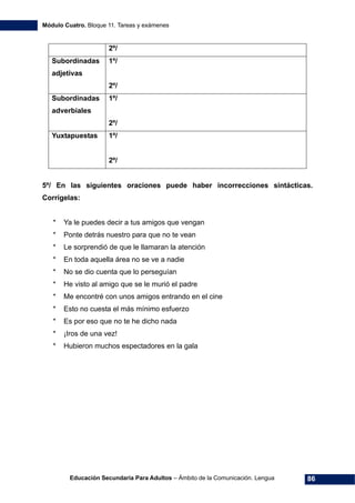 Módulo Cuatro. Bloque 11. Tareas y exámenes
Educación Secundaria Para Adultos – Ámbito de la Comunicación. Lengua 86
2º/
Subordinadas
adjetivas
1º/
2º/
Subordinadas
adverbiales
1º/
2º/
Yuxtapuestas 1º/
2º/
5º/ En las siguientes oraciones puede haber incorrecciones sintácticas.
Corrígelas:
* Ya le puedes decir a tus amigos que vengan
* Ponte detrás nuestro para que no te vean
* Le sorprendió de que le llamaran la atención
* En toda aquella área no se ve a nadie
* No se dio cuenta que lo perseguían
* He visto al amigo que se le murió el padre
* Me encontré con unos amigos entrando en el cine
* Esto no cuesta el más mínimo esfuerzo
* Es por eso que no te he dicho nada
* ¡Iros de una vez!
* Hubieron muchos espectadores en la gala
 