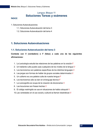 Módulo Uno. Bloque 3. Soluciones Tareas y Exámenes
Educación Secundaria Para Adultos – Ámbito de la Comunicación. Lengua 87
Lengua. Bloque 11
Soluciones Tareas y exámenes
ÍNDICE
1. Soluciones Autoevaluaciones
1.1. Soluciones Autoevaluación del tema 3
1.2. Soluciones Autoevaluación del tema 4
1. Soluciones Autoevaluaciones
1.1. Soluciones Autoevaluación del tema 3
Contesta con V (verdadero) o F (falso) a cada una de las siguientes
afirmaciones:
1. La Lexicología estudia las relaciones de las palabras en la oración F
2. Un hablante culto puede usas cualquiera de los niveles de la lengua V
3. Los tecnicismos son palabras específicas de los distintos lenguajes V
4. Las jergas son formas de hablar de grupos sociales determinados V
5. Un cultismo es una palabra culta de nuestra lengua F
6. Los tecnicismos sólo se dan en el lenguaje técnico F
7. La Lexicografía se ocupa de la creación de diccionarios V
8. Las locuciones son frases hechas V
9. El código restringido se usa en situaciones de habla coloquial V
10.Las variedades en el uso social y cultural se llaman diastráticas V
 