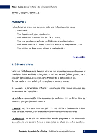 Módulo Cuatro. Bloque 10. Tema 1. La comunicación humana
Educación Secundaria Para Adultos – Ámbito de la Comunicación. Lengua 7
“cocreta”, “abujero”, “semos”…).
ACTIVIDAD 5
Indica el nivel de lengua que se usa en cada uno de los siguientes casos:
• Un examen.
• Una discusión entre dos vagabundos.
• Una conversación en casa a la hora de la comida.
• Una nota para tus compañeros en el tablón de anuncios de clase.
• Una convocatoria de la Dirección para una reunión de delegados de curso.
• Una solicitud de documentos dirigida a una institución.
Respuestas
6. Géneros orales
La lengua hablada presenta diversos géneros, que se configuran dependiendo de si
intervienen varios emisores (dialogados) o un solo emisor (monologados), de la
situación comunicativa, de la intención o finalidad de la comunicación, etc.
De este modo, podemos distinguir como géneros más importantes:
El coloquio o conversación informal y espontánea entre varias personas, con
temas que se van improvisando.
La tertulia o conversación entre un grupo de asistentes, con un tema fijado de
antemano y dirigida por un moderador.
El debate, muy parecido a la tertulia, pero con una diferencia fundamental: el tema
es de carácter polémico, y los interlocutores defienden opiniones contrarias.
La entrevista, en la que un entrevistador realiza preguntas a un entrevistado
(generalmente una persona famosa o especialista en algo), bien sobre cuestiones
 