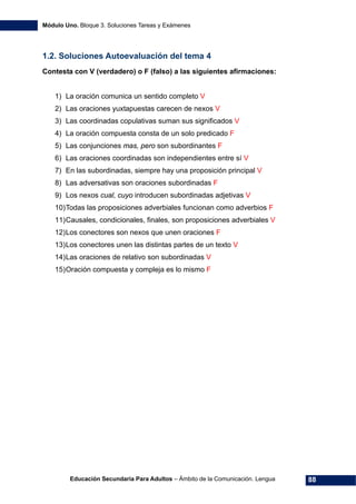 Módulo Uno. Bloque 3. Soluciones Tareas y Exámenes
Educación Secundaria Para Adultos – Ámbito de la Comunicación. Lengua 88
1.2. Soluciones Autoevaluación del tema 4
Contesta con V (verdadero) o F (falso) a las siguientes afirmaciones:
1) La oración comunica un sentido completo V
2) Las oraciones yuxtapuestas carecen de nexos V
3) Las coordinadas copulativas suman sus significados V
4) La oración compuesta consta de un solo predicado F
5) Las conjunciones mas, pero son subordinantes F
6) Las oraciones coordinadas son independientes entre sí V
7) En las subordinadas, siempre hay una proposición principal V
8) Las adversativas son oraciones subordinadas F
9) Los nexos cual, cuyo introducen subordinadas adjetivas V
10)Todas las proposiciones adverbiales funcionan como adverbios F
11)Causales, condicionales, finales, son proposiciones adverbiales V
12)Los conectores son nexos que unen oraciones F
13)Los conectores unen las distintas partes de un texto V
14)Las oraciones de relativo son subordinadas V
15)Oración compuesta y compleja es lo mismo F
 