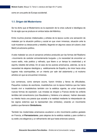 Módulo Cuatro. Bloque 12. Tema 5. Literatura del Siglo XX (1ª parte)
Educación Secundaria Para Adultos – Ámbito de la Comunicación. Lengua 90
como en una parte de Europa occidental.
1.1. Origen del Modernismo
Se ha dicho que el Modernismo es la expresión de la crisis cultural e ideológica de
fin de siglo que se produce en ambos lados del Atlántico.
Entre muchos jóvenes intelectuales y artistas de la época cunde una sensación de
malestar por la situación política y social en que viven inmersos, situación ante la
cual muestran su desacuerdo y rebeldía, llegando en algunos casos (el cubano José
Martí) al activismo político.
A este malestar se une el cansancio artístico producido por las formas del Realismo
–movimiento de carácter eminentemente burgués– y la necesidad de encontrar un
nuevo estilo, más poético y refinado, que libere a un tiempo la creatividad y el
espíritu rebelde del artista. En el caso de los autores americanos, además, se da la
necesidad de alejarse ideológica y estéticamente de España y de mirar hacia otros
lugares más cosmopolitas, en un intento por salir del aislamiento y el mutismo
artístico en que se encuentran inmersos.
Los comienzos, como siempre ocurre, fueron tímidos y llenos de dificultades.
Pequeños núcleos de escritores, insatisfechos con la época histórica que les había
tocado vivir e insatisfechos también con la estética vigente, se unían buscando
nuevas formas de expresión. Las miradas se dirigían a Francia donde los enfants
terribles del romanticismo (con Baudelaire y Verlaine a la cabeza) habían desviado
su interés hacia una poesía que accede a la realidad mediante la interpretación de
los signos externos que la representan (los símbolos), creando un movimiento
poético que llamaron Simbolismo.
También los modernistas americanos acudieron a otro movimiento poético gestado
en Francia, el Parnasianismo, para alejarse de la estética realista y para conferir a
su estilo una elegancia y un refinamiento del que hasta entonces carecía.
 