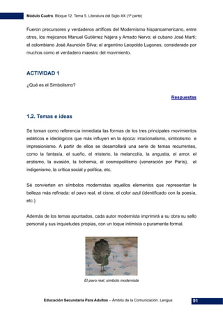 Módulo Cuatro. Bloque 12. Tema 5. Literatura del Siglo XX (1ª parte)
Educación Secundaria Para Adultos – Ámbito de la Comunicación. Lengua 91
Fueron precursores y verdaderos artífices del Modernismo hispanoamericano, entre
otros, los mejicanos Manuel Gutiérrez Nájera y Amado Nervo; el cubano José Martí;
el colombiano José Asunción Silva; el argentino Leopoldo Lugones, considerado por
muchos como el verdadero maestro del movimiento.
ACTIVIDAD 1
¿Qué es el Simbolismo?
Respuestas
1.2. Temas e ideas
Se toman como referencia inmediata las formas de los tres principales movimientos
estéticos e ideológicos que más influyen en la época: irracionalismo, simbolismo e
impresionismo. A partir de ellos se desarrollará una serie de temas recurrentes,
como la fantasía, el sueño, el misterio, la melancolía, la angustia, el amor, el
erotismo, la evasión, la bohemia, el cosmopolitismo (veneración por París), el
indigenismo, la crítica social y política, etc.
Sé convierten en símbolos modernistas aquellos elementos que representan la
belleza más refinada: el pavo real, el cisne, el color azul (identificado con la poesía,
etc.)
Además de los temas apuntados, cada autor modernista imprimirá a su obra su sello
personal y sus inquietudes propias, con un toque intimista o puramente formal.
El pavo real, símbolo modernista
 