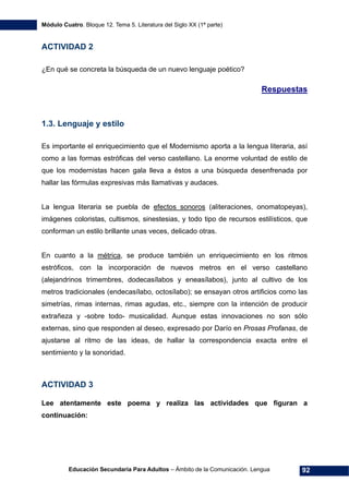 Módulo Cuatro. Bloque 12. Tema 5. Literatura del Siglo XX (1ª parte)
Educación Secundaria Para Adultos – Ámbito de la Comunicación. Lengua 92
ACTIVIDAD 2
¿En qué se concreta la búsqueda de un nuevo lenguaje poético?
Respuestas
1.3. Lenguaje y estilo
Es importante el enriquecimiento que el Modernismo aporta a la lengua literaria, así
como a las formas estróficas del verso castellano. La enorme voluntad de estilo de
que los modernistas hacen gala lleva a éstos a una búsqueda desenfrenada por
hallar las fórmulas expresivas más llamativas y audaces.
La lengua literaria se puebla de efectos sonoros (aliteraciones, onomatopeyas),
imágenes coloristas, cultismos, sinestesias, y todo tipo de recursos estilísticos, que
conforman un estilo brillante unas veces, delicado otras.
En cuanto a la métrica, se produce también un enriquecimiento en los ritmos
estróficos, con la incorporación de nuevos metros en el verso castellano
(alejandrinos trimembres, dodecasílabos y eneasílabos), junto al cultivo de los
metros tradicionales (endecasílabo, octosílabo); se ensayan otros artificios como las
simetrías, rimas internas, rimas agudas, etc., siempre con la intención de producir
extrañeza y -sobre todo- musicalidad. Aunque estas innovaciones no son sólo
externas, sino que responden al deseo, expresado por Darío en Prosas Profanas, de
ajustarse al ritmo de las ideas, de hallar la correspondencia exacta entre el
sentimiento y la sonoridad.
ACTIVIDAD 3
Lee atentamente este poema y realiza las actividades que figuran a
continuación:
 
