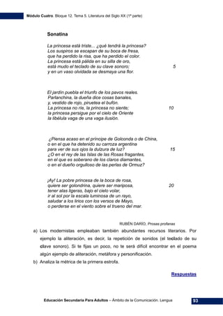 Módulo Cuatro. Bloque 12. Tema 5. Literatura del Siglo XX (1ª parte)
Educación Secundaria Para Adultos – Ámbito de la Comunicación. Lengua 93
Sonatina
La princesa está triste... ¿qué tendrá la princesa?
Los suspiros se escapan de su boca de fresa,
que ha perdido la risa, que ha perdido el color.
La princesa está pálida en su silla de oro,
está mudo el teclado de su clave sonoro; 5
y en un vaso olvidada se desmaya una flor.
El jardín puebla el triunfo de los pavos reales.
Parlanchina, la dueña dice cosas banales,
y, vestido de rojo, piruetea el bufón.
La princesa no ríe, la princesa no siente; 10
la princesa persigue por el cielo de Oriente
la libélula vaga de una vaga ilusión.
¿Piensa acaso en el príncipe de Golconda o de China,
o en el que ha detenido su carroza argentina
para ver de sus ojos la dulzura de luz? 15
¿O en el rey de las Islas de las Rosas fragantes,
en el que es soberano de los claros diamantes,
o en el dueño orgulloso de las perlas de Ormuz?
¡Ay! La pobre princesa de la boca de rosa,
quiere ser golondrina, quiere ser mariposa, 20
tener alas ligeras, bajo el cielo volar,
ir al sol por la escala luminosa de un rayo,
saludar a los lirios con los versos de Mayo,
o perderse en el viento sobre el trueno del mar.
RUBÉN DARÍO, Prosas profanas
a) Los modernistas empleaban también abundantes recursos literarios. Por
ejemplo la aliteración, es decir, la repetición de sonidos (el teclado de su
clave sonoro). Si te fijas un poco, no te será difícil encontrar en el poema
algún ejemplo de aliteración, metáfora y personificación.
b) Analiza la métrica de la primera estrofa.
Respuestas
 