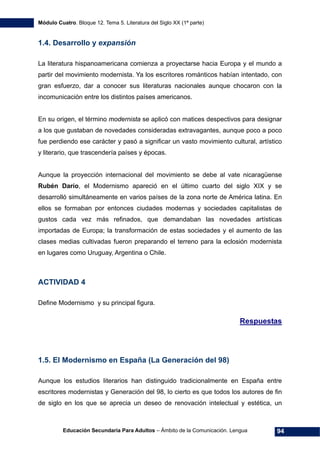 Módulo Cuatro. Bloque 12. Tema 5. Literatura del Siglo XX (1ª parte)
Educación Secundaria Para Adultos – Ámbito de la Comunicación. Lengua 94
1.4. Desarrollo y expansión
La literatura hispanoamericana comienza a proyectarse hacia Europa y el mundo a
partir del movimiento modernista. Ya los escritores románticos habían intentado, con
gran esfuerzo, dar a conocer sus literaturas nacionales aunque chocaron con la
incomunicación entre los distintos países americanos.
En su origen, el término modernista se aplicó con matices despectivos para designar
a los que gustaban de novedades consideradas extravagantes, aunque poco a poco
fue perdiendo ese carácter y pasó a significar un vasto movimiento cultural, artístico
y literario, que trascendería países y épocas.
Aunque la proyección internacional del movimiento se debe al vate nicaragüense
Rubén Darío, el Modernismo apareció en el último cuarto del siglo XIX y se
desarrolló simultáneamente en varios países de la zona norte de América latina. En
ellos se formaban por entonces ciudades modernas y sociedades capitalistas de
gustos cada vez más refinados, que demandaban las novedades artísticas
importadas de Europa; la transformación de estas sociedades y el aumento de las
clases medias cultivadas fueron preparando el terreno para la eclosión modernista
en lugares como Uruguay, Argentina o Chile.
ACTIVIDAD 4
Define Modernismo y su principal figura.
Respuestas
1.5. El Modernismo en España (La Generación del 98)
Aunque los estudios literarios han distinguido tradicionalmente en España entre
escritores modernistas y Generación del 98, lo cierto es que todos los autores de fin
de siglo en los que se aprecia un deseo de renovación intelectual y estética, un
 