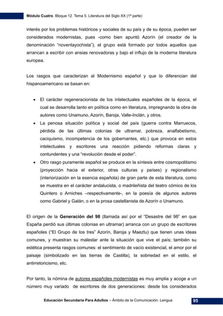 Módulo Cuatro. Bloque 12. Tema 5. Literatura del Siglo XX (1ª parte)
Educación Secundaria Para Adultos – Ámbito de la Comunicación. Lengua 95
interés por los problemas históricos y sociales de su país y de su época, pueden ser
considerados modernistas, pues -como bien apuntó Azorín (el creador de la
denominación “noventayochista”), el grupo está formado por todos aquellos que
arrancan a escribir con ansias renovadoras y bajo el influjo de la moderna literatura
europea.
Los rasgos que caracterizan al Modernismo español y que lo diferencian del
hispanoamericano se basan en:
• El carácter regeneracionista de los intelectuales españoles de la época, el
cual se desarrolla tanto en política como en literatura, impregnando la obra de
autores como Unamuno, Azorín, Baroja, Valle-Inclán, y otros.
• La penosa situación política y social del país (guerra contra Marruecos,
pérdida de las últimas colonias de ultramar, pobreza, analfabetismo,
caciquismo, incompetencia de los gobernantes, etc.) que provoca en estos
intelectuales y escritores una reacción pidiendo reformas claras y
contundentes y una “revolución desde el poder”.
• Otro rasgo puramente español se produce en la síntesis entre cosmopolitismo
(proyección hacia el exterior, otras culturas y países) y regionalismo
(interiorización en la esencia española) de gran parte de esta literatura, como
se muestra en el carácter andalucista, o madrileñista del teatro cómico de los
Quintero o Arniches –respectivamente-, en la poesía de algunos autores
como Gabriel y Galán, o en la prosa castellanista de Azorín o Unamuno.
El origen de la Generación del 98 (llamada así por el “Desastre del 98” en que
España perdió sus últimas colonias en ultramar) arranca con un grupo de escritores
españoles (“El Grupo de los tres” Azorín, Baroja y Maeztu) que tienen unas ideas
comunes, y muestran su malestar ante la situación que vive el país; también su
estética presenta rasgos comunes: el sentimiento de vacío existencial, el amor por el
paisaje (simbolizado en las tierras de Castilla), la sobriedad en el estilo, el
antirretoricismo, etc.
Por tanto, la nómina de autores españoles modernistas es muy amplia y acoge a un
número muy variado de escritores de dos generaciones: desde los considerados
 