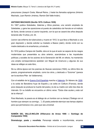 Módulo Cuatro. Bloque 12. Tema 5. Literatura del Siglo XX (1ª parte)
Educación Secundaria Para Adultos – Ámbito de la Comunicación. Lengua 96
precursores (Joaquín Costa, Manuel Reina...) hasta los llamados epígonos (Antonio
Machado, Juan Ramón Jiménez, Ramón Del Valle-Inclán).
ANTONIO MACHADO (Sevilla 1875- Colliure 1939)
En 1907 publica Soledades, Galerías y Otros poemas, una versión ampliada de
Soledades, y gana las oposiciones al puesto de catedrático de francés en el instituto
de Soria, donde conoce a Leonor Izquierdo, con la que se casará dos años después
teniendo ella 15 años y él, 34.
Leonor cae enferma de tuberculosis y muere en 1912, lo que lleva a Machado a una
gran depresión y decide solicitar su traslado a Baeza (Jaén), donde vivirá con su
madre dedicado a la enseñanza y al estudio.
En 1912 publica Campos de Castilla, obra en la que el autor se separa de los rasgos
modernistas que presentaba su obra anterior, acercándose a las inquietudes
políticas y sociales de los autores de la Generación del 98; en efecto, ha mantenido
una amplia correspondencia epistolar con Miguel de Unamuno y algunas de sus
ideas se reflejan en este libro.
De su última época son los poemas de Nuevas canciones (1924), su último libro de
poesía, progresivamente ampliado, como los otros, y dedicado a “Guiomar” (parece
ser la escritora Pilar de Valderrama).
Con el estallido de la Guerra Civil Española marcha a Valencia. En febrero de 1939.
a la caída de Barcelona huye de España y se exilia en Colliure (Francia), donde
poco después se produce la muerte del poeta y la de su madre con sólo tres días de
intervalo. En su bolsillo se encuentra un último verso: "Estos días azules y este sol
de la infancia".
Para Machado, la poesía es el diálogo de un hombre con su tiempo (“Dialogo con el
hombre que siempre va conmigo…”). El poeta pretende eternizar ese tiempo objetivo
para que permanezca vivo, para que sea universal.
RAMÓN DEL VALLE-INCLÁN (Villanueva de Arosa 1866 — Santiago de
Compostela 1936)
Dramaturgo, poeta y novelista. Personaje rebelde e inconformista, encarna
 