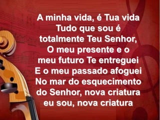 A minha vida, é Tua vida
Tudo que sou é
totalmente Teu Senhor,
O meu presente e o
meu futuro Te entreguei
E o meu passado afoguei
No mar do esquecimento
do Senhor, nova criatura
eu sou, nova criatura
 