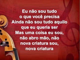 Eu não sou tudo
o que você precisa
Ainda não sou tudo aquilo
que eu queria ser
Mas uma coisa eu sou,
não abro mão, não
nova criatura sou,
nova criatura
 