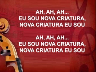 AH, AH, AH...
EU SOU NOVA CRIATURA,
NOVA CRIATURA EU SOU
AH, AH, AH...
EU SOU NOVA CRIATURA,
NOVA CRIATURA EU SOU
 