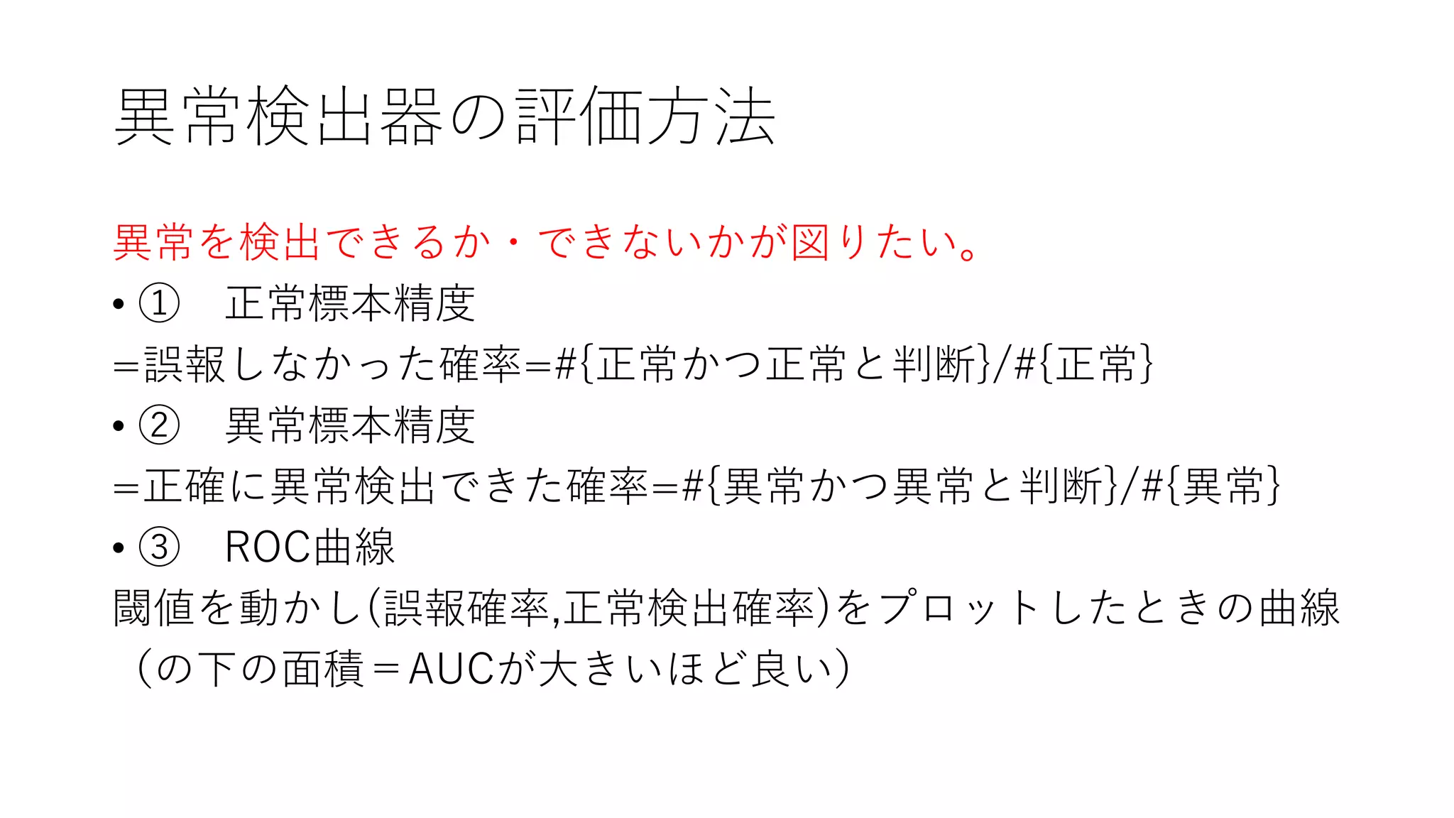 異常検出器の評価方法
異常を検出できるか・できないかが図りたい。
• ① 正常標本精度
=誤報しなかった確率=#{正常かつ正常と判断}/#{正常}
• ② 異常標本精度
=正確に異常検出できた確率=#{異常かつ異常と判断}/#{異常}
• ③ ROC曲線
閾値を動かし(誤報確率,正常検出確率)をプロットしたときの曲線
（の下の面積＝AUCが大きいほど良い）
 