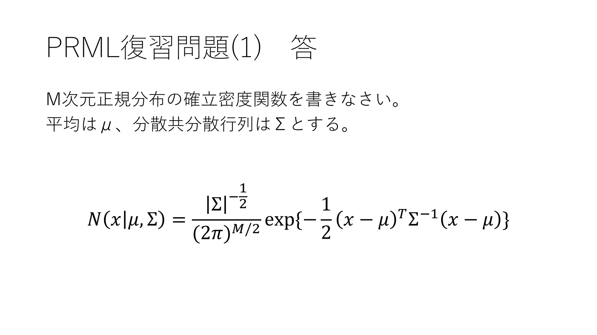 PRML復習問題(1) 答
M次元正規分布の確立密度関数を書きなさい。
平均はμ、分散共分散行列はΣとする。
𝑁 𝑥 𝜇, Σ =
Σ −
1
2
(2𝜋) 𝑀/2
exp{−
1
2
𝑥 − 𝜇 𝑇
Σ−1
𝑥 − 𝜇 }
 